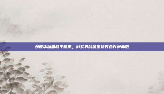 刘德华加盟和平精英,游戏界的明星跨界合作新典范