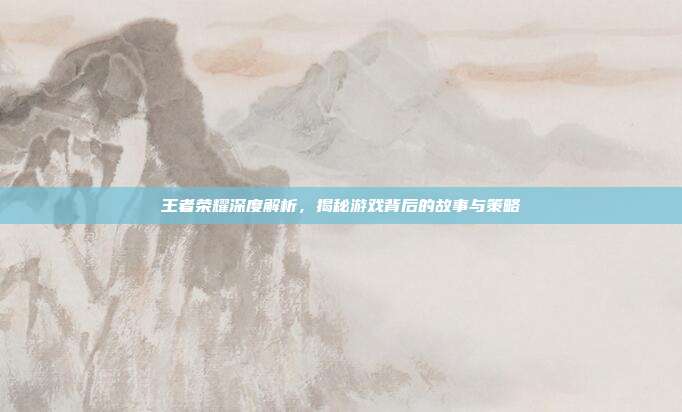 王者荣耀深度解析,揭秘游戏背后的故事与策略