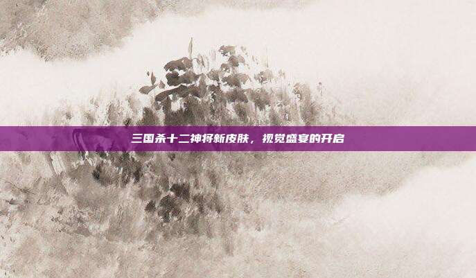 三国杀十二神将新皮肤,视觉盛宴的开启
