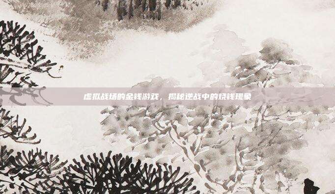 虚拟战场的金钱游戏,揭秘逆战中的烧钱现象