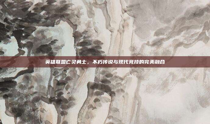 英雄联盟亡灵勇士,不朽传说与现代竞技的完美融合