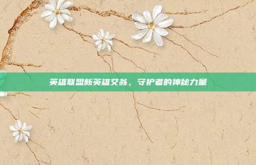 英雄联盟新英雄艾翁,守护者的神秘力量