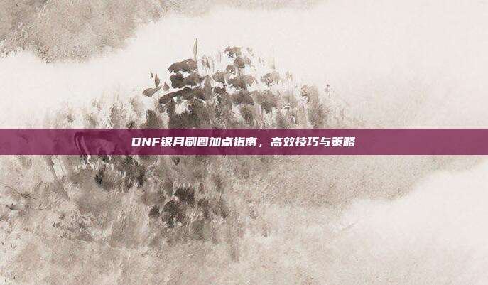 DNF银月刷图加点指南,高效技巧与策略