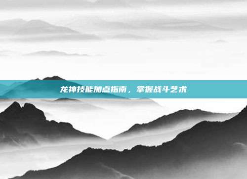 龙神技能加点指南,掌握战斗艺术