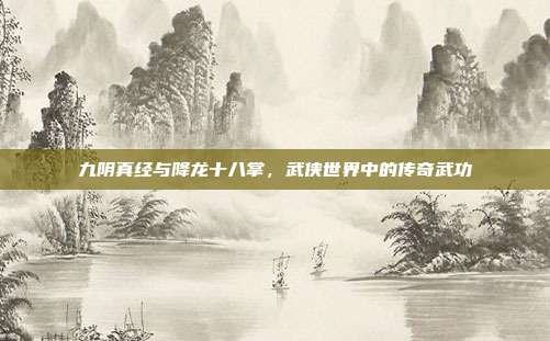 九阴真经与降龙十八掌,武侠世界中的传奇武功