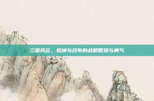 三国风云,貂蝉与吕布的战略智慧与勇气