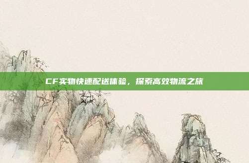 CF实物快速配送体验,探索高效物流之旅