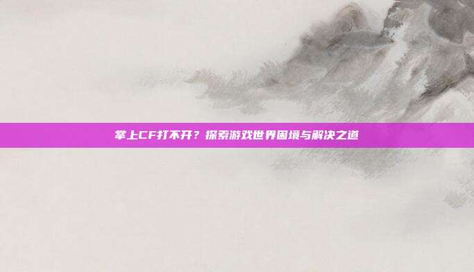 掌上CF打不开?探索游戏世界困境与解决之道