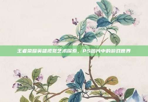 王者荣耀英雄视觉艺术探索,PS图片中的游戏世界