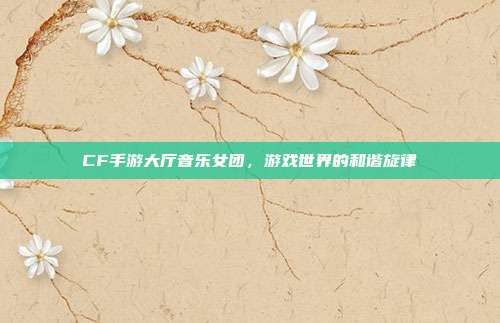 CF手游大厅音乐女团,游戏世界的和谐旋律