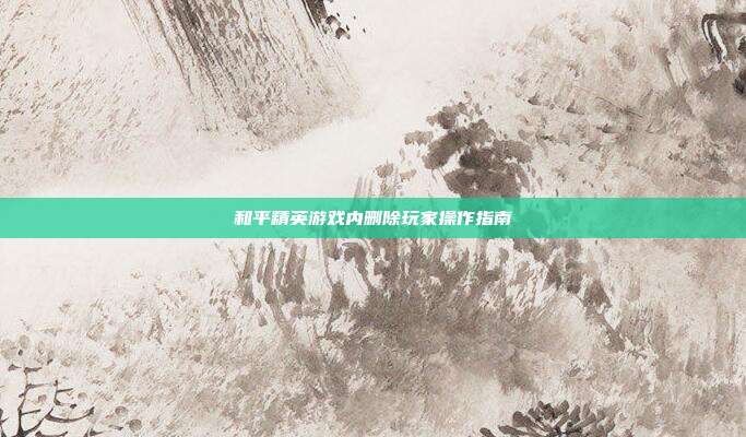 和平精英游戏内删除玩家操作指南