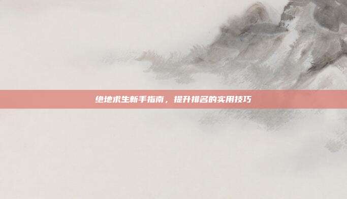 绝地求生新手指南,提升排名的实用技巧