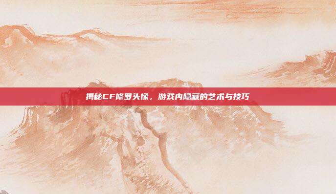 揭秘CF修罗头像,游戏内隐藏的艺术与技巧