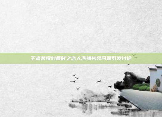 王者荣耀刘备时之恋人涉嫌抄袭问题引发讨论