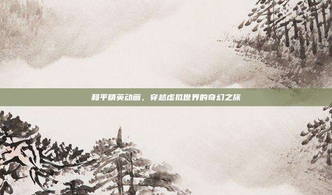 和平精英动画,穿越虚拟世界的奇幻之旅