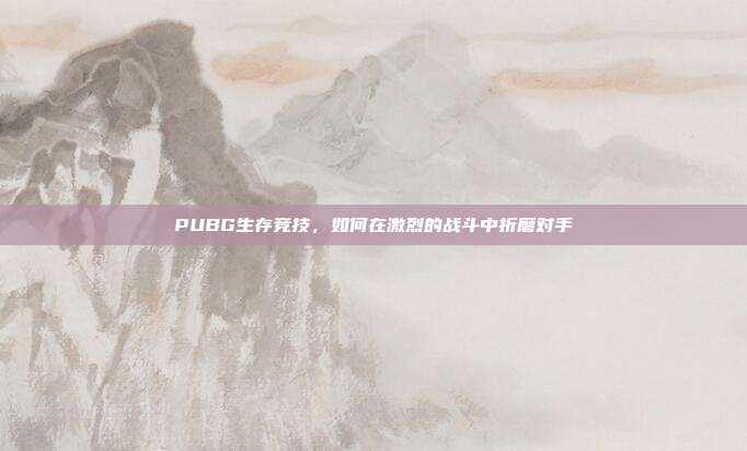PUBG生存竞技,如何在激烈的战斗中折磨对手