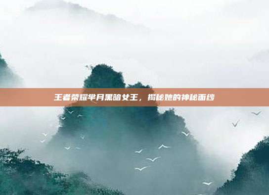 王者荣耀芈月黑暗女王,揭秘她的神秘面纱