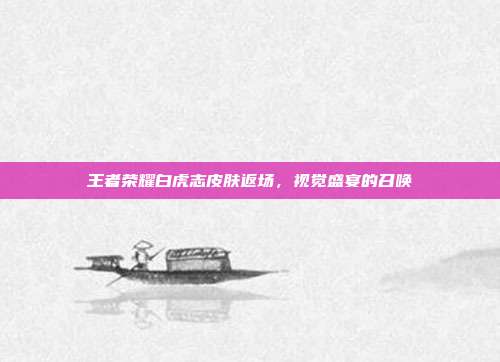 王者荣耀白虎志皮肤返场,视觉盛宴的召唤
