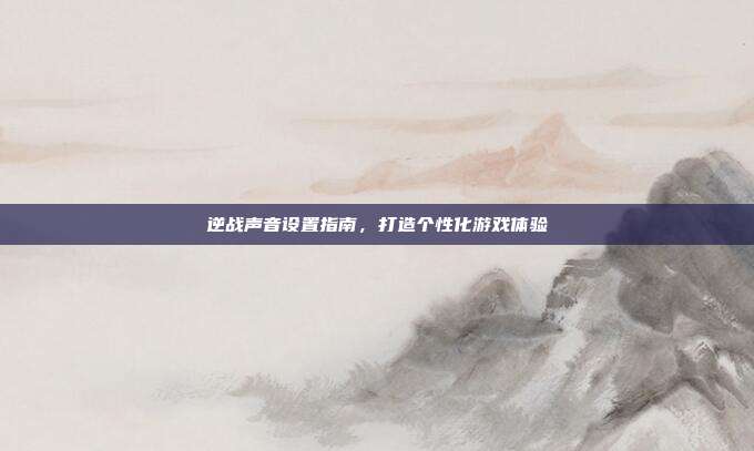 逆战声音设置指南,打造个性化游戏体验