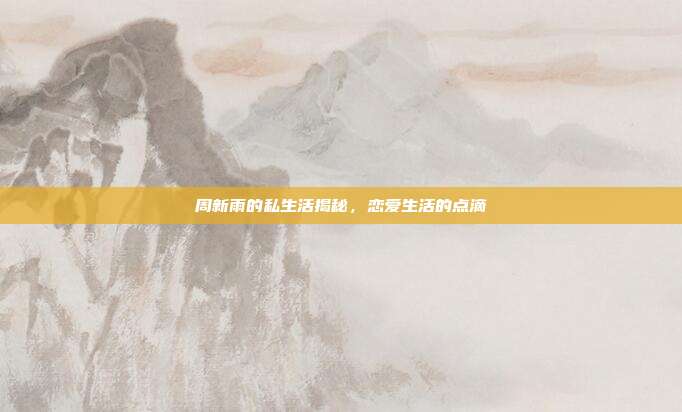 周新雨的私生活揭秘,恋爱生活的点滴