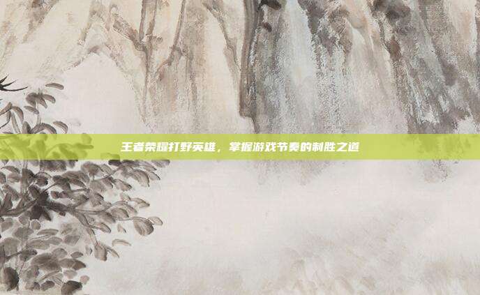 王者荣耀打野英雄,掌握游戏节奏的制胜之道