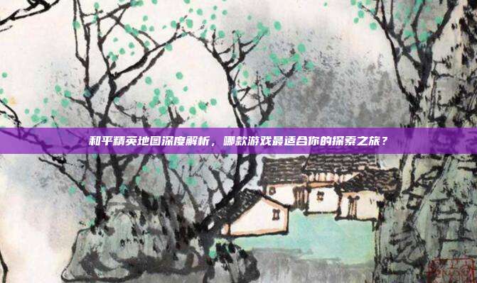 和平精英地图深度解析,哪款游戏最适合你的探索之旅?