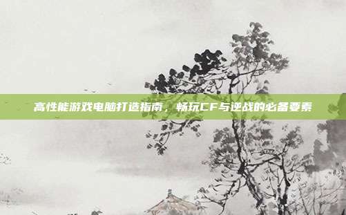 高性能游戏电脑打造指南,畅玩CF与逆战的必备要素