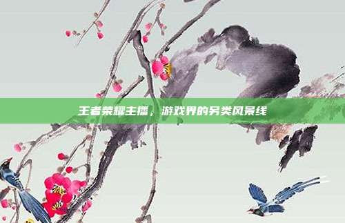 王者荣耀主播,游戏界的另类风景线