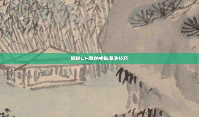 揭秘CF魔龙戒指清洗技巧