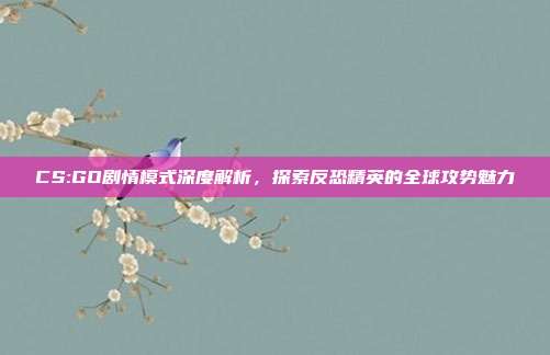 CS:GO剧情模式深度解析,探索反恐精英的全球攻势魅力