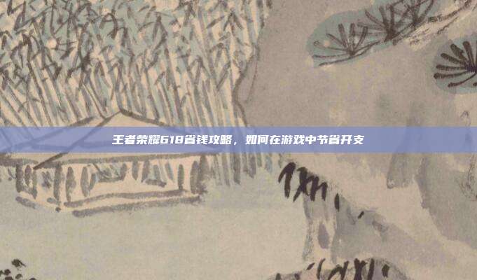 王者荣耀618省钱攻略,如何在游戏中节省开支