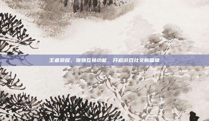 王者荣耀,宠物互换功能,开启游戏社交新篇章