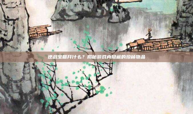 逆战宝箱开什么?揭秘游戏内隐藏的珍稀物品