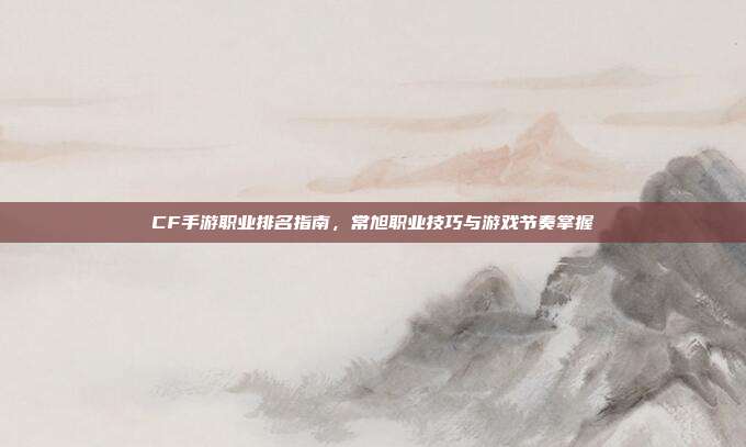 CF手游职业排名指南,常旭职业技巧与游戏节奏掌握