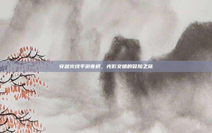 穿越火线手游夜桥,光影交错的冒险之旅