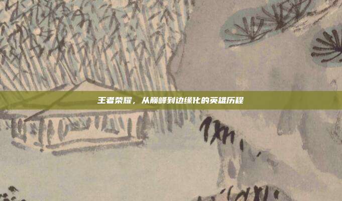 王者荣耀,从巅峰到边缘化的英雄历程