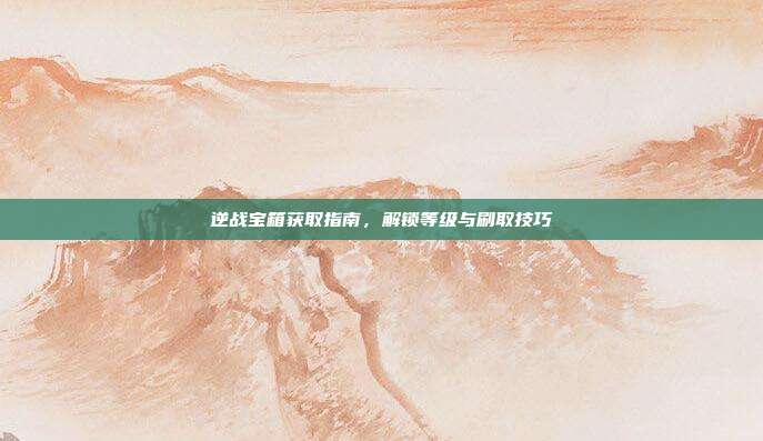 逆战宝箱获取指南,解锁等级与刷取技巧