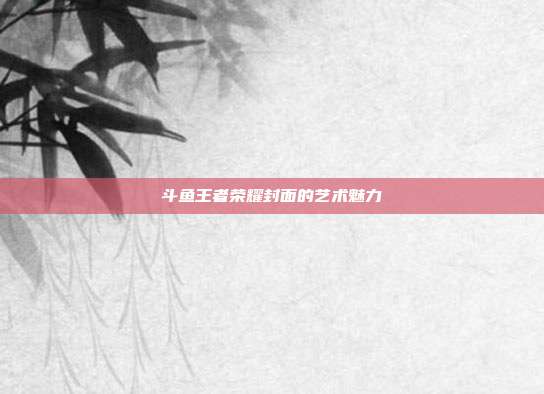 斗鱼王者荣耀封面的艺术魅力