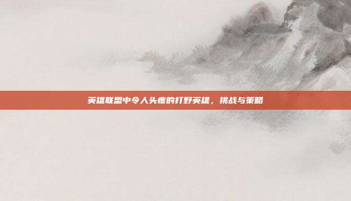 英雄联盟中令人头疼的打野英雄,挑战与策略