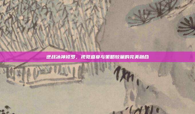 逆战冰神修罗,视觉盛宴与策略较量的完美融合