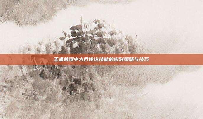 王者荣耀中大乔传送技能的应对策略与技巧