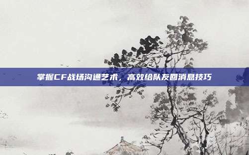 掌握CF战场沟通艺术,高效给队友回消息技巧