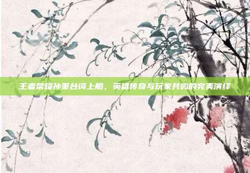 王者荣耀孙策台词上船,英雄传奇与玩家共鸣的完美演绎