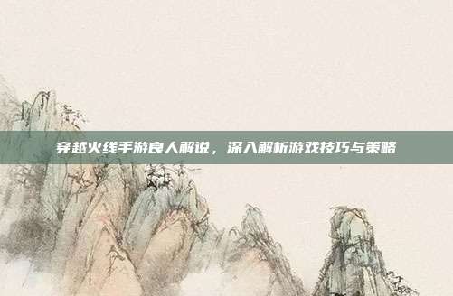 穿越火线手游良人解说,深入解析游戏技巧与策略