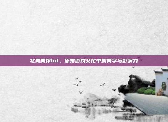 北美美神lol,探索游戏文化中的美学与影响力