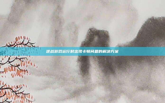 逆战游戏运行时出现卡顿问题的解决方案
