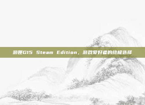 游匣G15 Steam Edition,游戏爱好者的终极选择