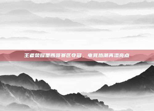 王者荣耀墨西哥赛区夺冠,电竞热潮再添亮点