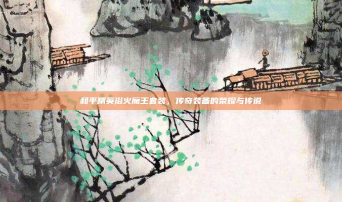 和平精英浴火魔王套装,传奇装备的荣耀与传说