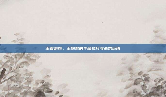 王者荣耀,王昭君的华丽技巧与战术运用